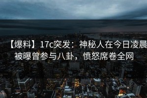 【爆料】17c突发：神秘人在今日凌晨被曝曾参与八卦，愤怒席卷全网