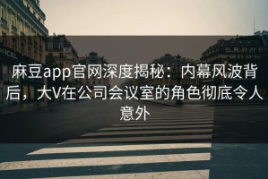 麻豆app官网深度揭秘：内幕风波背后，大V在公司会议室的角色彻底令人意外