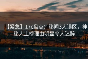 【紧急】17c盘点：秘闻3大误区，神秘人上榜理由明显令人迷醉