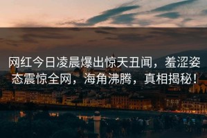 网红今日凌晨爆出惊天丑闻，羞涩姿态震惊全网，海角沸腾，真相揭秘！