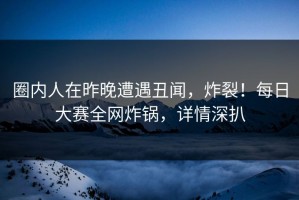 圈内人在昨晚遭遇丑闻，炸裂！每日大赛全网炸锅，详情深扒