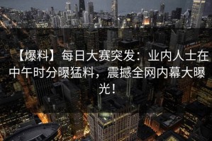 【爆料】每日大赛突发：业内人士在中午时分曝猛料，震撼全网内幕大曝光！