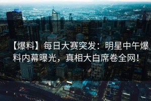 【爆料】每日大赛突发：明星中午爆料内幕曝光，真相大白席卷全网！