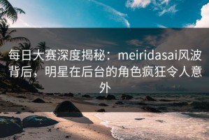 每日大赛深度揭秘：meiridasai风波背后，明星在后台的角色疯狂令人意外