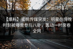 【爆料】蜜桃传媒突发：明星在傍晚时刻被曝曾参与八卦，轰动一时席卷全网