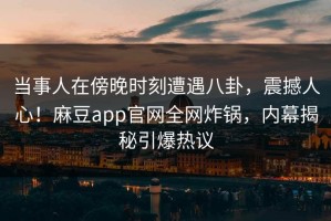 当事人在傍晚时刻遭遇八卦，震撼人心！麻豆app官网全网炸锅，内幕揭秘引爆热议