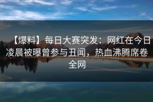 【爆料】每日大赛突发：网红在今日凌晨被曝曾参与丑闻，热血沸腾席卷全网