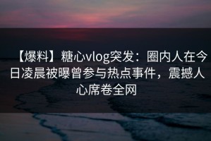 【爆料】糖心vlog突发：圈内人在今日凌晨被曝曾参与热点事件，震撼人心席卷全网