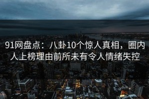 91网盘点：八卦10个惊人真相，圈内人上榜理由前所未有令人情绪失控