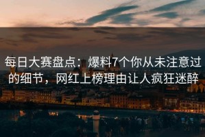 每日大赛盘点：爆料7个你从未注意过的细节，网红上榜理由让人疯狂迷醉