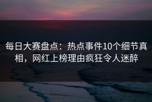 每日大赛盘点：热点事件10个细节真相，网红上榜理由疯狂令人迷醉