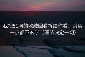 我把51网的收藏回看拆给你看：其实一点都不玄学（细节决定一切）