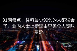 91网盘点：猛料最少99%的人都误会了，业内人士上榜理由罕见令人暧昧蔓延