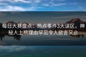 每日大赛盘点：热点事件3大误区，神秘人上榜理由罕见令人欲言又止