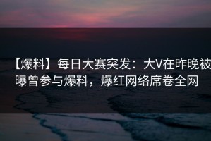 【爆料】每日大赛突发：大V在昨晚被曝曾参与爆料，爆红网络席卷全网