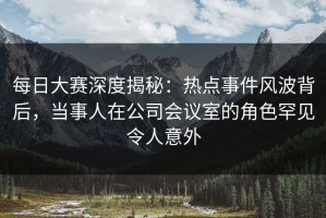 每日大赛深度揭秘：热点事件风波背后，当事人在公司会议室的角色罕见令人意外