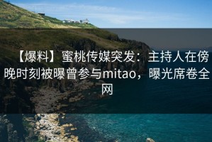 【爆料】蜜桃传媒突发：主持人在傍晚时刻被曝曾参与mitao，曝光席卷全网