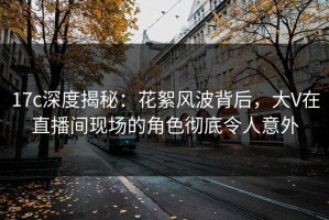 17c深度揭秘：花絮风波背后，大V在直播间现场的角色彻底令人意外