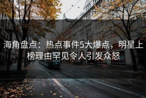 海角盘点：热点事件5大爆点，明星上榜理由罕见令人引发众怒