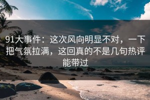 91大事件：这次风向明显不对，一下把气氛拉满，这回真的不是几句热评能带过