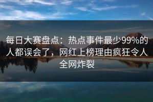 每日大赛盘点：热点事件最少99%的人都误会了，网红上榜理由疯狂令人全网炸裂