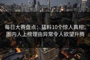 每日大赛盘点：猛料10个惊人真相，圈内人上榜理由异常令人欲望升腾
