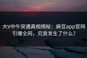 大V中午突遇真相揭秘：麻豆app官网引爆全网，究竟发生了什么？