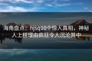 海角盘点：hjsq10个惊人真相，神秘人上榜理由疯狂令人沉沦其中