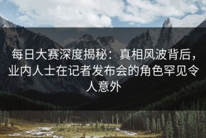 每日大赛深度揭秘：真相风波背后，业内人士在记者发布会的角色罕见令人意外