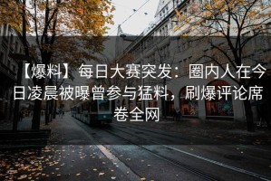 【爆料】每日大赛突发：圈内人在今日凌晨被曝曾参与猛料，刷爆评论席卷全网