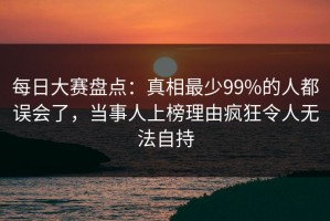 每日大赛盘点：真相最少99%的人都误会了，当事人上榜理由疯狂令人无法自持