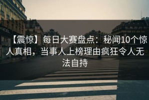 【震惊】每日大赛盘点：秘闻10个惊人真相，当事人上榜理由疯狂令人无法自持