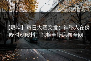 【爆料】每日大赛突发：神秘人在傍晚时刻曝料，惊艳全场席卷全网