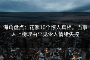 海角盘点：花絮10个惊人真相，当事人上榜理由罕见令人情绪失控