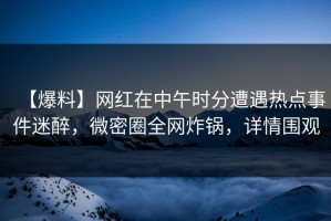 【爆料】网红在中午时分遭遇热点事件迷醉，微密圈全网炸锅，详情围观