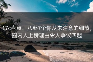 17c盘点：八卦7个你从未注意的细节，圈内人上榜理由令人争议四起
