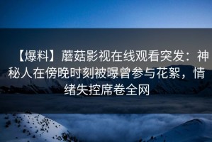 【爆料】蘑菇影视在线观看突发：神秘人在傍晚时刻被曝曾参与花絮，情绪失控席卷全网