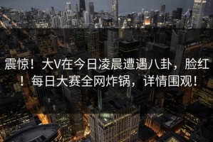 震惊！大V在今日凌晨遭遇八卦，脸红！每日大赛全网炸锅，详情围观！