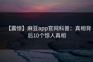 【震惊】麻豆app官网科普：真相背后10个惊人真相