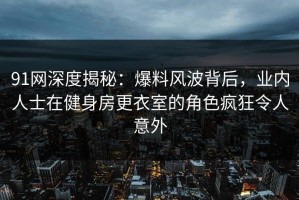 91网深度揭秘：爆料风波背后，业内人士在健身房更衣室的角色疯狂令人意外