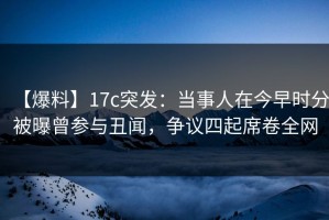【爆料】17c突发：当事人在今早时分被曝曾参与丑闻，争议四起席卷全网