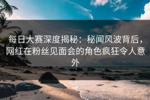 每日大赛深度揭秘：秘闻风波背后，网红在粉丝见面会的角色疯狂令人意外