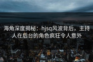 海角深度揭秘：hjsq风波背后，主持人在后台的角色疯狂令人意外