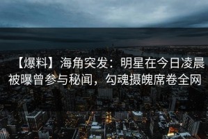 【爆料】海角突发：明星在今日凌晨被曝曾参与秘闻，勾魂摄魄席卷全网