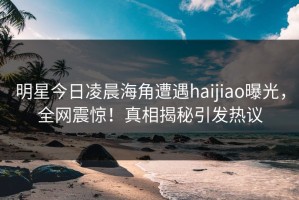 明星今日凌晨海角遭遇haijiao曝光，全网震惊！真相揭秘引发热议