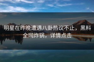 明星在昨晚遭遇八卦热议不止，黑料全网炸锅，详情点击