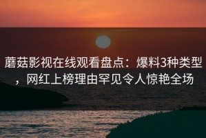蘑菇影视在线观看盘点：爆料3种类型，网红上榜理由罕见令人惊艳全场