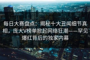 每日大赛盘点：揭秘十大丑闻细节真相，庞大V榜单掀起网络狂潮——罕见爆红背后的独家内幕