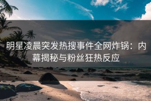 明星凌晨突发热搜事件全网炸锅：内幕揭秘与粉丝狂热反应