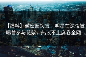 【爆料】微密圈突发：明星在深夜被曝曾参与花絮，热议不止席卷全网